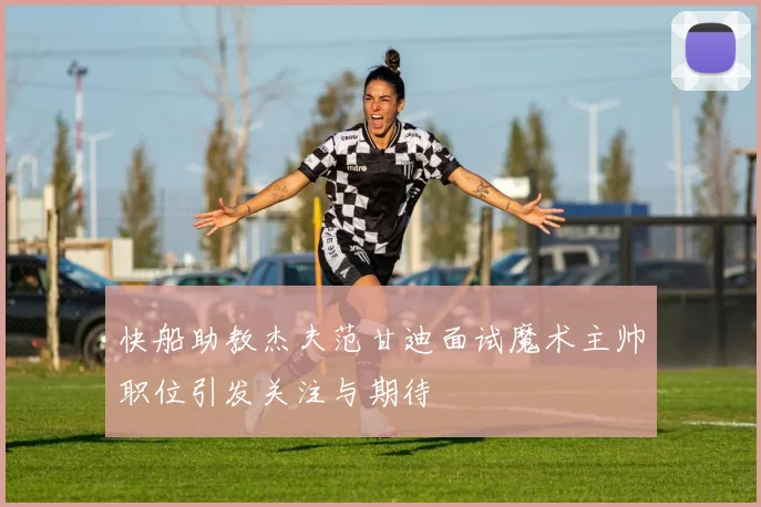 快船助教杰夫范甘迪面试魔术主帅职位引发关注与期待